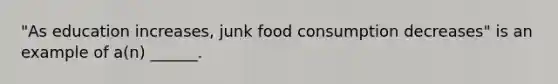 "As education increases, junk food consumption decreases" is an example of a(n) ______.