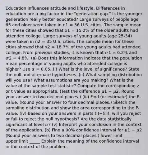 Education influences attitude and lifestyle. Differences in education are a big factor in the "generation gap." Is the younger generation really better educated? Large surveys of people age 65 and older were taken in n1 = 36 U.S. cities. The sample mean for these cities showed that x1 = 15.2% of the older adults had attended college. Large surveys of young adults (age 25-34) were taken in n2 = 35 U.S. cities. The sample mean for these cities showed that x2 = 18.7% of the young adults had attended college. From previous studies, it is known that 𝜎1 = 6.2% and 𝜎2 = 4.8%. (a) Does this information indicate that the population mean percentage of young adults who attended college is higher? Use 𝛼 = 0.05. (i) What is the level of significance? State the null and alternate hypotheses. (ii) What sampling distribution will you use? What assumptions are you making? What is the value of the sample test statistic? Compute the corresponding z or t value as appropriate. (Test the difference 𝜇1 − 𝜇2. Round your answer to two decimal places.) (iii) Find (or estimate) the P-value. (Round your answer to four decimal places.) Sketch the sampling distribution and show the area corresponding to the P-value. (iv) Based on your answers in parts (i)−(iii), will you reject or fail to reject the null hypothesis? Are the data statistically significant at level 𝛼? (v) Interpret your conclusion in the context of the application. (b) Find a 90% confidence interval for 𝜇1 − 𝜇2 (Round your answers to two decimal places.) lower limit _____ upper limit _____ Explain the meaning of the confidence interval in the context of the problem.