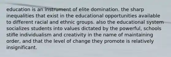 education is an instrument of elite domination. the sharp inequalities that exist in the educational opportunities available to different racial and ethnic groups. also the educational system socializes students into values dictated by the powerful, schools stifle individualism and creativity in the name of maintaining order, and that the level of change they promote is relatively insignificant.