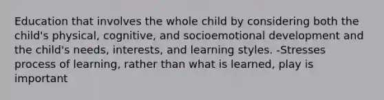 Education that involves the whole child by considering both the child's physical, cognitive, and socioemotional development and the child's needs, interests, and learning styles. -Stresses process of learning, rather than what is learned, play is important