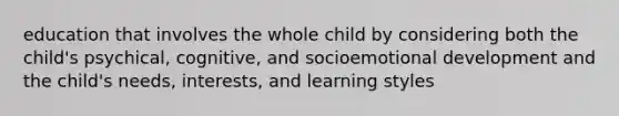 education that involves the whole child by considering both the child's psychical, cognitive, and socioemotional development and the child's needs, interests, and learning styles