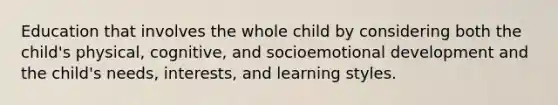 Education that involves the whole child by considering both the child's physical, cognitive, and socioemotional development and the child's needs, interests, and learning styles.