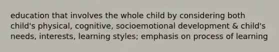 education that involves the whole child by considering both child's physical, cognitive, socioemotional development & child's needs, interests, learning styles; emphasis on process of learning