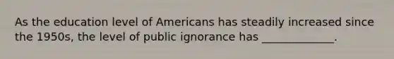 As the education level of Americans has steadily increased since the 1950s, the level of public ignorance has _____________.