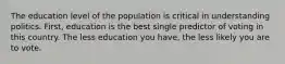 The education level of the population is critical in understanding politics. First, education is the best single predictor of voting in this country. The less education you have, the less likely you are to vote.