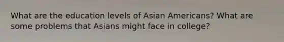 What are the education levels of Asian Americans? What are some problems that Asians might face in college?