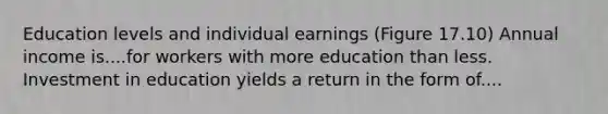 Education levels and individual earnings (Figure 17.10) Annual income is....for workers with more education than less. Investment in education yields a return in the form of....