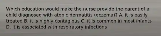 Which education would make the nurse provide the parent of a child diagnosed with atopic dermatitis (eczema)? A. it is easily treated B. it is highly contagious C. it is common in most infants D. it is associated with respiratory infections