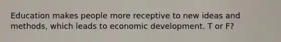 Education makes people more receptive to new ideas and methods, which leads to economic development. T or F?