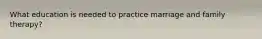 What education is needed to practice marriage and family therapy?