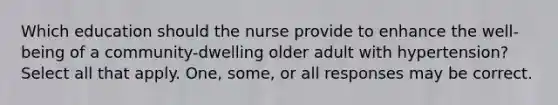 Which education should the nurse provide to enhance the well-being of a community-dwelling older adult with hypertension? Select all that apply. One, some, or all responses may be correct.