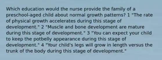 Which education would the nurse provide the family of a preschool-aged child about normal growth patterns? 1 "The rate of physical growth accelerates during this stage of development." 2 "Muscle and bone development are mature during this stage of development." 3 "You can expect your child to keep the potbelly appearance during this stage of development." 4 "Your child's legs will grow in length versus the trunk of the body during this stage of development."