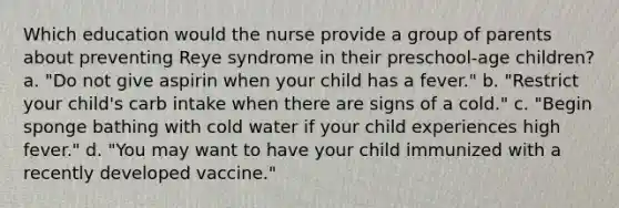 Which education would the nurse provide a group of parents about preventing Reye syndrome in their preschool-age children? a. "Do not give aspirin when your child has a fever." b. "Restrict your child's carb intake when there are signs of a cold." c. "Begin sponge bathing with cold water if your child experiences high fever." d. "You may want to have your child immunized with a recently developed vaccine."