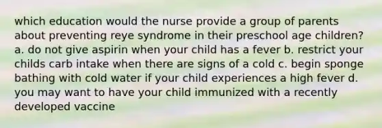 which education would the nurse provide a group of parents about preventing reye syndrome in their preschool age children? a. do not give aspirin when your child has a fever b. restrict your childs carb intake when there are signs of a cold c. begin sponge bathing with cold water if your child experiences a high fever d. you may want to have your child immunized with a recently developed vaccine