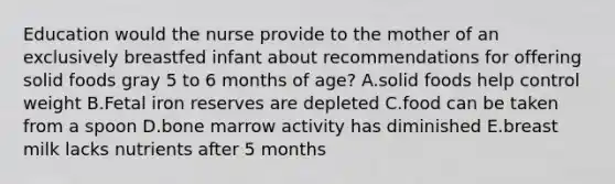 Education would the nurse provide to the mother of an exclusively breastfed infant about recommendations for offering solid foods gray 5 to 6 months of age? A.solid foods help control weight B.Fetal iron reserves are depleted C.food can be taken from a spoon D.bone marrow activity has diminished E.breast milk lacks nutrients after 5 months