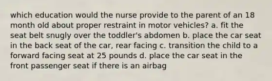 which education would the nurse provide to the parent of an 18 month old about proper restraint in motor vehicles? a. fit the seat belt snugly over the toddler's abdomen b. place the car seat in the back seat of the car, rear facing c. transition the child to a forward facing seat at 25 pounds d. place the car seat in the front passenger seat if there is an airbag