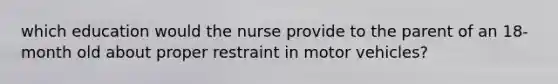 which education would the nurse provide to the parent of an 18-month old about proper restraint in motor vehicles?