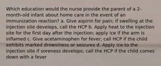 Which education would the nurse provide the parent of a 2-month-old infant about home care in the event of an immunization reaction? a. Give aspirin for pain; if swelling at the injection site develops, call the HCP b. Apply heat to the injection site for the first day after the injection; apply ice if the arm is inflamed c. Give acetaminophen for fever; call HCP if the child exhibits marked drowsiness or seizures d. Apply ice to the injection site if soreness develops; call the HCP if the child comes down with a fever