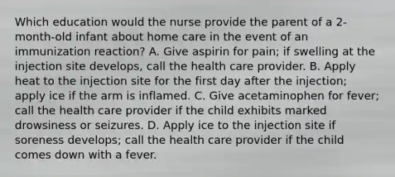 Which education would the nurse provide the parent of a 2-month-old infant about home care in the event of an immunization reaction? A. Give aspirin for pain; if swelling at the injection site develops, call the health care provider. B. Apply heat to the injection site for the first day after the injection; apply ice if the arm is inflamed. C. Give acetaminophen for fever; call the health care provider if the child exhibits marked drowsiness or seizures. D. Apply ice to the injection site if soreness develops; call the health care provider if the child comes down with a fever.