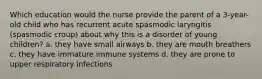 Which education would the nurse provide the parent of a 3-year-old child who has recurrent acute spasmodic laryngitis (spasmodic croup) about why this is a disorder of young children? a. they have small airways b. they are mouth breathers c. they have immature immune systems d. they are prone to upper respiratory infections