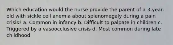 Which education would the nurse provide the parent of a 3-year-old with sickle cell anemia about splenomegaly during a pain crisis? a. Common in infancy b. Difficult to palpate in children c. Triggered by a vasoocclusive crisis d. Most common during late childhood