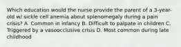 Which education would the nurse provide the parent of a 3-year-old w/ sickle cell anemia about splenomegaly during a pain crisis? A. Common in infancy B. Difficult to palpate in children C. Triggered by a vasoocclusive crisis D. Most common during late childhood