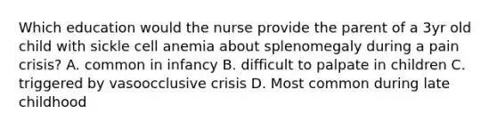 Which education would the nurse provide the parent of a 3yr old child with sickle cell anemia about splenomegaly during a pain crisis? A. common in infancy B. difficult to palpate in children C. triggered by vasoocclusive crisis D. Most common during late childhood