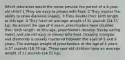 Which education would the nurse provide the parent of a 4-year-old child? 1 They are easy to please with food. 2 They master the ability to draw diamond shapes. 3 They double their birth length at this age. 4 They have an average weight of 32 pounds (14.51 kg). By around the age of 4 years, preschoolers have doubled their birth length. At this age, preschoolers develop finicky eating habits and are not easy to please with food. Drawing triangles and diamonds is usually mastered between the ages of 5 and 6 years. The average weight of preschoolers at the age of 4 years is 37 pounds (16.78 kg). Three-year-old children have an average weight of 32 pounds (14.51 kg).