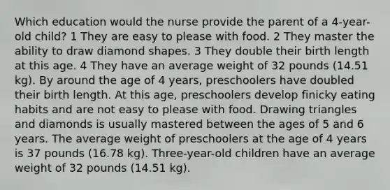 Which education would the nurse provide the parent of a 4-year-old child? 1 They are easy to please with food. 2 They master the ability to draw diamond shapes. 3 They double their birth length at this age. 4 They have an average weight of 32 pounds (14.51 kg). By around the age of 4 years, preschoolers have doubled their birth length. At this age, preschoolers develop finicky eating habits and are not easy to please with food. Drawing triangles and diamonds is usually mastered between the ages of 5 and 6 years. The average weight of preschoolers at the age of 4 years is 37 pounds (16.78 kg). Three-year-old children have an average weight of 32 pounds (14.51 kg).