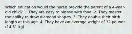 Which education would the nurse provide the parent of a 4-year-old child? 1. They are easy to please with food. 2. They master the ability to draw diamond shapes. 3. They double their birth length at this age. 4. They have an average weight of 32 pounds (14.51 kg).