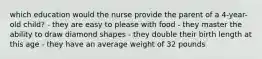 which education would the nurse provide the parent of a 4-year-old child? - they are easy to please with food - they master the ability to draw diamond shapes - they double their birth length at this age - they have an average weight of 32 pounds