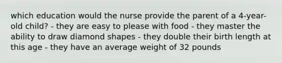 which education would the nurse provide the parent of a 4-year-old child? - they are easy to please with food - they master the ability to draw diamond shapes - they double their birth length at this age - they have an average weight of 32 pounds