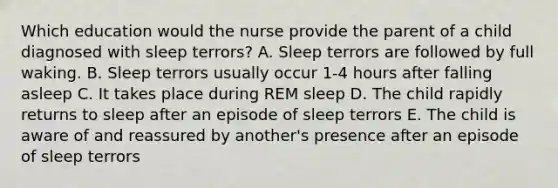 Which education would the nurse provide the parent of a child diagnosed with sleep terrors? A. Sleep terrors are followed by full waking. B. Sleep terrors usually occur 1-4 hours after falling asleep C. It takes place during REM sleep D. The child rapidly returns to sleep after an episode of sleep terrors E. The child is aware of and reassured by another's presence after an episode of sleep terrors