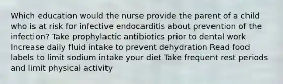 Which education would the nurse provide the parent of a child who is at risk for infective endocarditis about prevention of the infection? Take prophylactic antibiotics prior to dental work Increase daily fluid intake to prevent dehydration Read food labels to limit sodium intake your diet Take frequent rest periods and limit physical activity