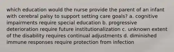 which education would the nurse provide the parent of an infant with cerebral palsy to support setting care goals? a. cognitive impairments require special education b. progressive deterioration require future institutionalization c. unknown extent of the disability requires continual adjustments d. diminished immune responses require protection from infection