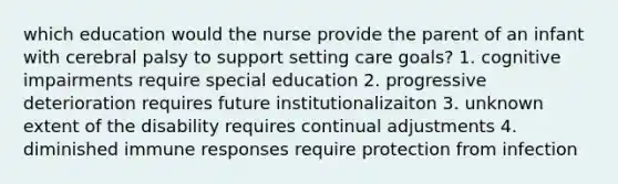 which education would the nurse provide the parent of an infant with cerebral palsy to support setting care goals? 1. cognitive impairments require special education 2. progressive deterioration requires future institutionalizaiton 3. unknown extent of the disability requires continual adjustments 4. diminished immune responses require protection from infection