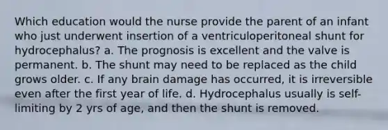 Which education would the nurse provide the parent of an infant who just underwent insertion of a ventriculoperitoneal shunt for hydrocephalus? a. The prognosis is excellent and the valve is permanent. b. The shunt may need to be replaced as the child grows older. c. If any brain damage has occurred, it is irreversible even after the first year of life. d. Hydrocephalus usually is self-limiting by 2 yrs of age, and then the shunt is removed.