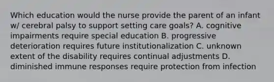 Which education would the nurse provide the parent of an infant w/ cerebral palsy to support setting care goals? A. cognitive impairments require special education B. progressive deterioration requires future institutionalization C. unknown extent of the disability requires continual adjustments D. diminished immune responses require protection from infection