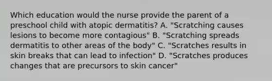 Which education would the nurse provide the parent of a preschool child with atopic dermatitis? A. "Scratching causes lesions to become more contagious" B. "Scratching spreads dermatitis to other areas of the body" C. "Scratches results in skin breaks that can lead to infection" D. "Scratches produces changes that are precursors to skin cancer"