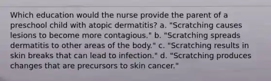 Which education would the nurse provide the parent of a preschool child with atopic dermatitis? a. "Scratching causes lesions to become more contagious." b. "Scratching spreads dermatitis to other areas of the body." c. "Scratching results in skin breaks that can lead to infection." d. "Scratching produces changes that are precursors to skin cancer."