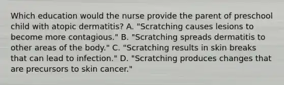 Which education would the nurse provide the parent of preschool child with atopic dermatitis? A. "Scratching causes lesions to become more contagious." B. "Scratching spreads dermatitis to other areas of the body." C. "Scratching results in skin breaks that can lead to infection." D. "Scratching produces changes that are precursors to skin cancer."