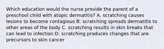 Which education would the nurse provide the parent of a preschool child with atopic dermatitis? A. scratching causes lesions to become contagious B. scratching spreads dermatitis to other areas of the body C. scratching results in skin breaks that can lead to infection D. scratching produces changes that are precursors to skin cancer