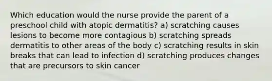 Which education would the nurse provide the parent of a preschool child with atopic dermatitis? a) scratching causes lesions to become more contagious b) scratching spreads dermatitis to other areas of the body c) scratching results in skin breaks that can lead to infection d) scratching produces changes that are precursors to skin cancer