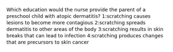 Which education would the nurse provide the parent of a preschool child with atopic dermatitis? 1:scratching causes lesions to become more contagious 2:scratching spreads dermatitis to other areas of the body 3:scratching results in skin breaks that can lead to infection 4:scratching produces changes that are precursors to skin cancer