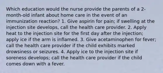 Which education would the nurse provide the parents of a 2-month-old infant about home care in the event of an immunization reaction? 1. Give aspirin for pain; if swelling at the injection site develops, call the health care provider. 2. Apply heat to the injection site for the first day after the injection; apply ice if the arm is inflamed. 3. Give acetaminophen for fever; call the health care provider if the child exhibits marked drowsiness or seizures. 4. Apply ice to the injection site if soreness develops; call the health care provider if the child comes down with a fever.