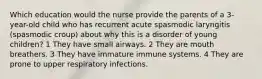 Which education would the nurse provide the parents of a 3-year-old child who has recurrent acute spasmodic laryngitis (spasmodic croup) about why this is a disorder of young children? 1 They have small airways. 2 They are mouth breathers. 3 They have immature immune systems. 4 They are prone to upper respiratory infections.