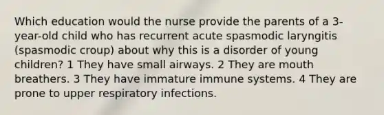 Which education would the nurse provide the parents of a 3-year-old child who has recurrent acute spasmodic laryngitis (spasmodic croup) about why this is a disorder of young children? 1 They have small airways. 2 They are mouth breathers. 3 They have immature immune systems. 4 They are prone to upper respiratory infections.