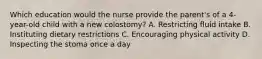 Which education would the nurse provide the parent's of a 4-year-old child with a new colostomy? A. Restricting fluid intake B. Instituting dietary restrictions C. Encouraging physical activity D. Inspecting the stoma once a day