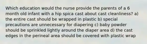 Which education would the nurse provide the parents of a 6 month old infant with a hip spica cast about cast cleanliness? a) the entire cast should be wrapped in plastic b) special precautions are unnecessary for diapering c) baby powder should be sprinkled lightly around the diaper area d) the cast edges in the perineal area should be covered with plastic wrap