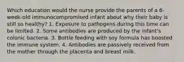 Which education would the nurse provide the parents of a 6-week-old immunocompromised infant about why their baby is still so healthy? 1. Exposure to pathogens during this time can be limited. 2. Some antibodies are produced by the infant's colonic bacteria. 3. Bottle feeding with soy formula has boosted the immune system. 4. Antibodies are passively received from the mother through the placenta and breast milk.